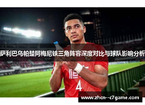 萨利巴乌帕楚阿梅尼铁三角阵容深度对比与球队影响分析 萨利巴乌帕楚阿梅尼铁三角阵容深度对比与球队影响分析