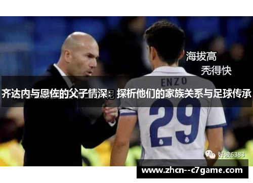 齐达内与恩佐的父子情深:探析他们的家族关系与足球传承 齐达内与恩佐的父子情深:探析他们的家族关系与足球传承